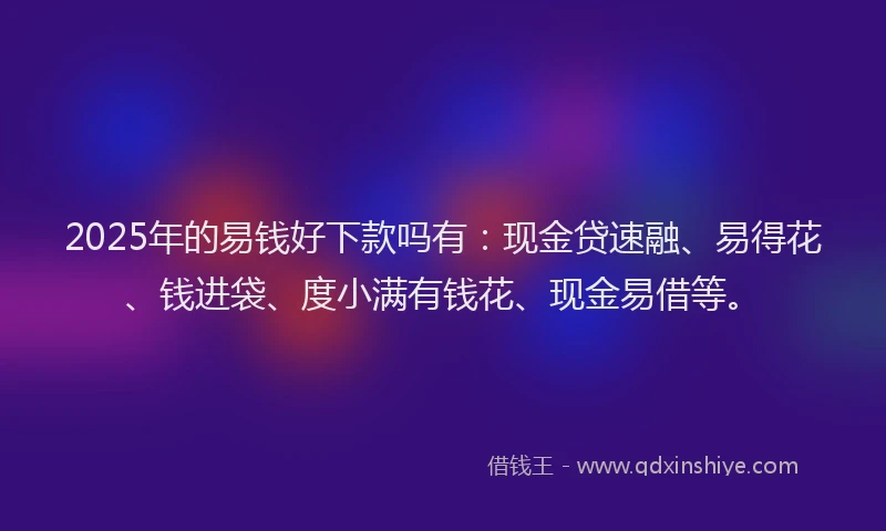 2025年的易钱好下款吗有：现金贷速融、易得花、钱进袋、度小满有钱花、现金易借等。