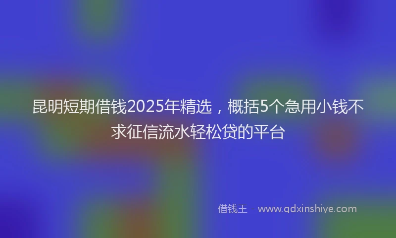 昆明短期借钱2025年精选，概括5个急用小钱不求征信流水轻松贷的平台