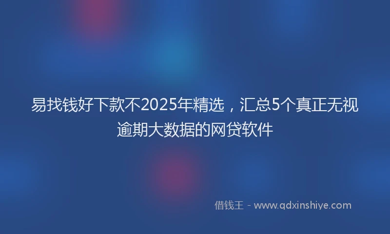 易找钱好下款不2025年精选，汇总5个真正无视逾期大数据的网贷软件