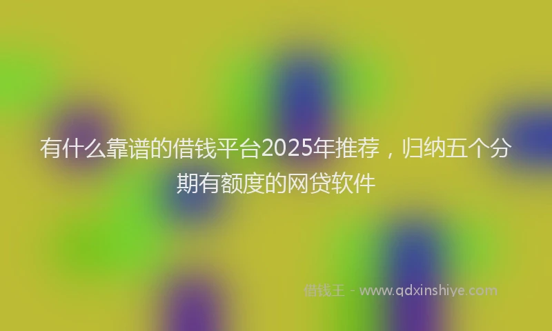 有什么靠谱的借钱平台2025年推荐，归纳五个分期有额度的网贷软件