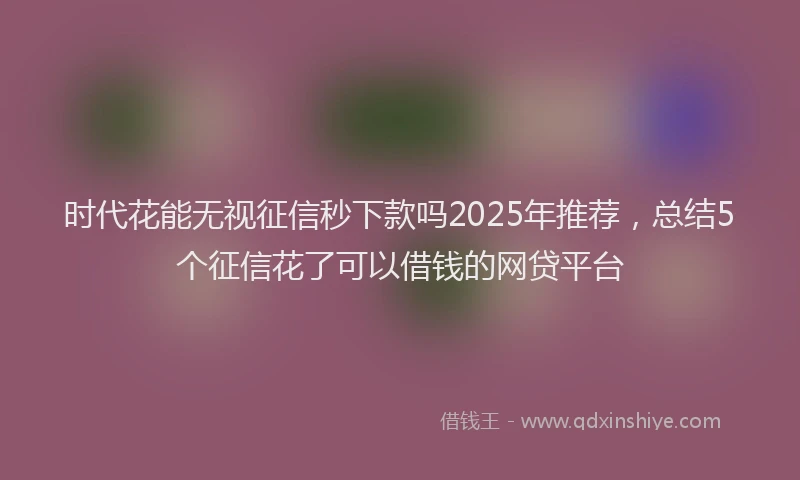 时代花能无视征信秒下款吗2025年推荐，总结5个征信花了可以借钱的网贷平台