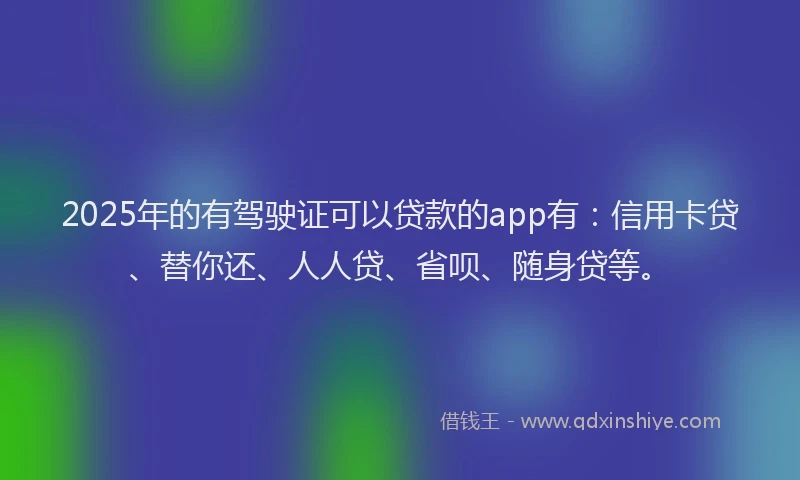 2025年的有驾驶证可以贷款的app有：信用卡贷、替你还、人人贷、省呗、随身贷等。
