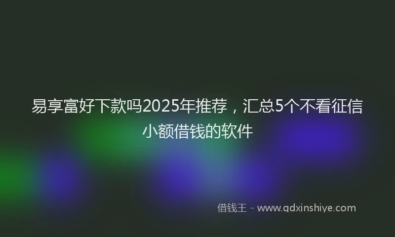 易享富好下款吗2025年推荐，汇总5个不看征信小额借钱的软件