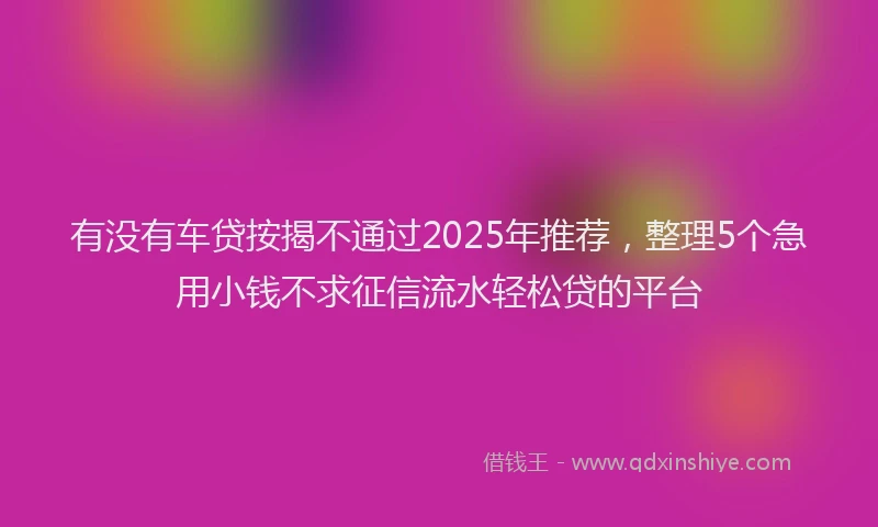 有没有车贷按揭不通过2025年推荐，整理5个急用小钱不求征信流水轻松贷的平台