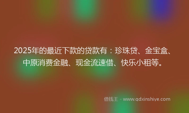 2025年的最近下款的贷款有：珍珠贷、金宝盒、中原消费金融、现金流速借、快乐小租等。