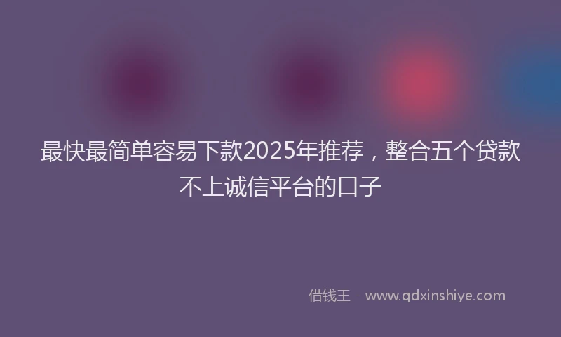 最快最简单容易下款2025年推荐，整合五个贷款不上诚信平台的口子