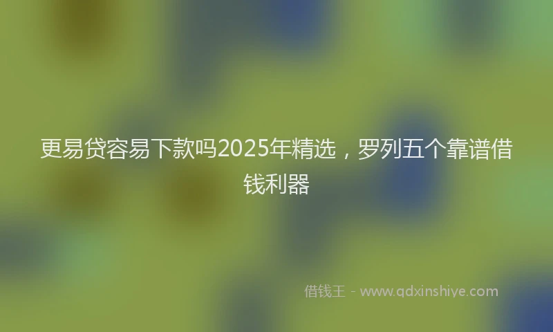 更易贷容易下款吗2025年精选，罗列五个靠谱借钱利器