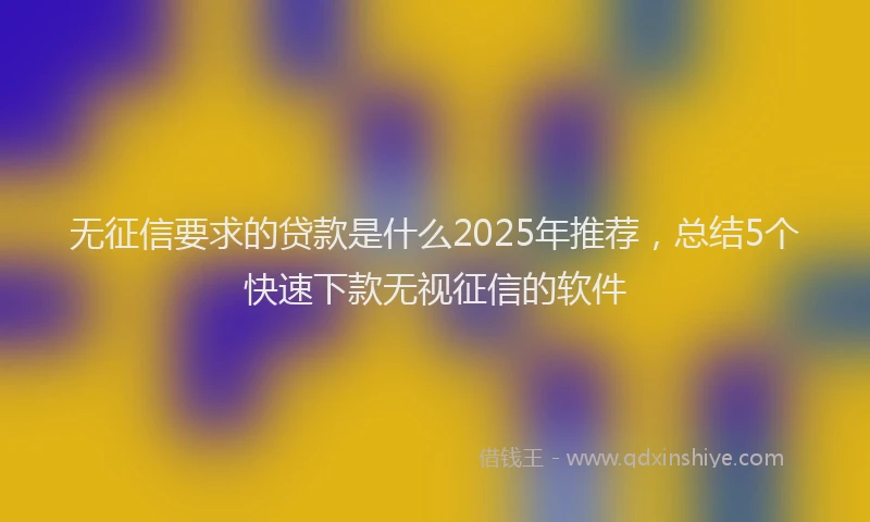 无征信要求的贷款是什么2025年推荐，总结5个快速下款无视征信的软件