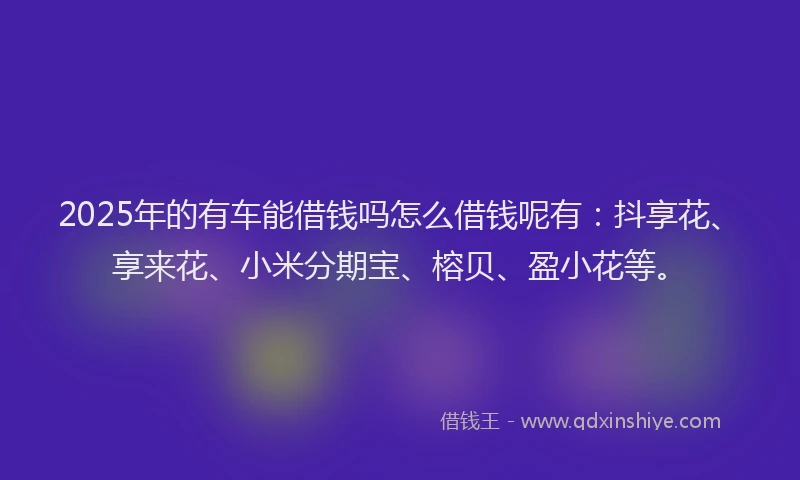 2025年的有车能借钱吗怎么借钱呢有：抖享花、享来花、小米分期宝、榕贝、盈小花等。