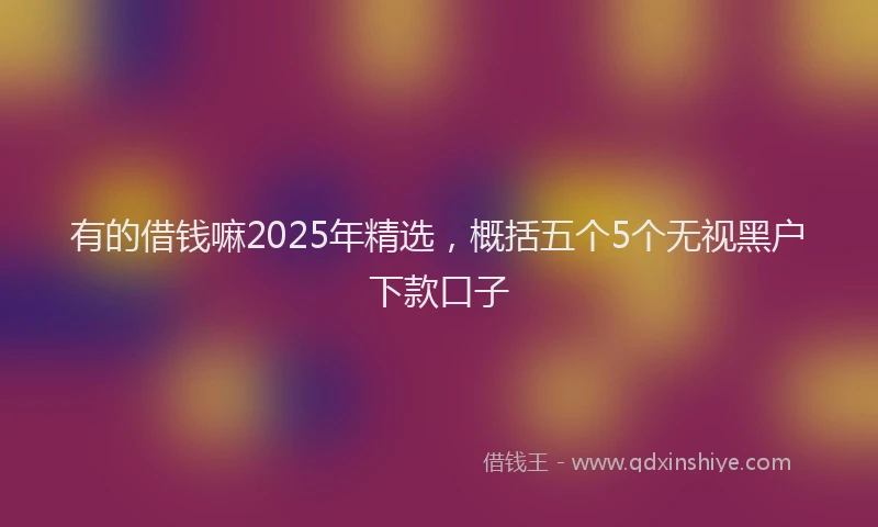 有的借钱嘛2025年精选，概括五个5个无视黑户下款口子