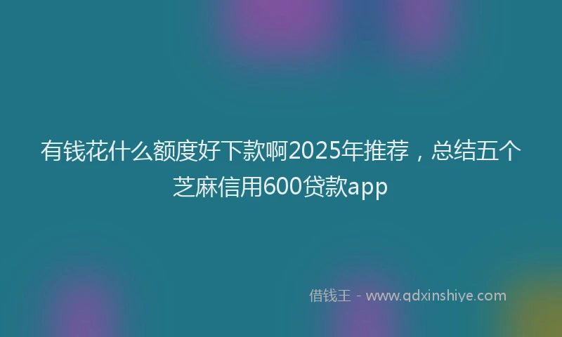 有钱花什么额度好下款啊2025年推荐，总结五个芝麻信用600贷款app