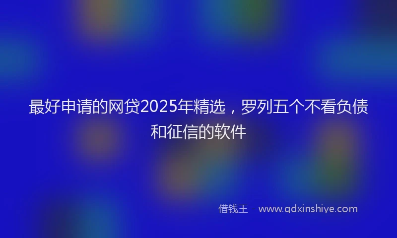 最好申请的网贷2025年精选，罗列五个不看负债和征信的软件