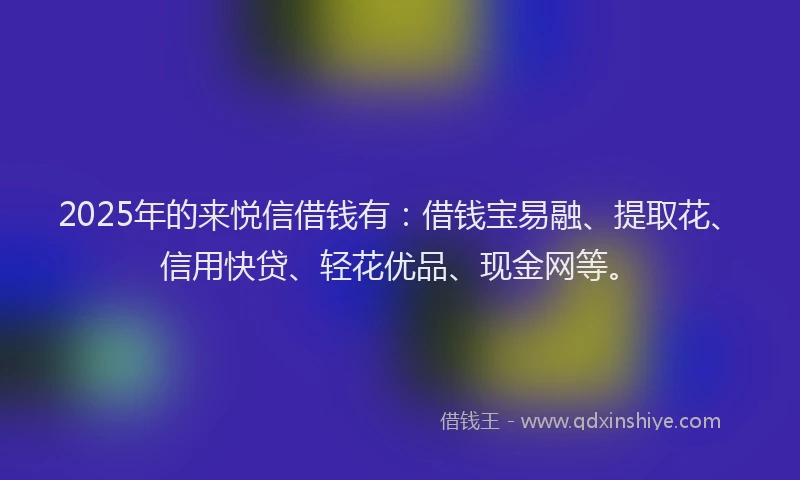 2025年的来悦信借钱有：借钱宝易融、提取花、信用快贷、轻花优品、现金网等。