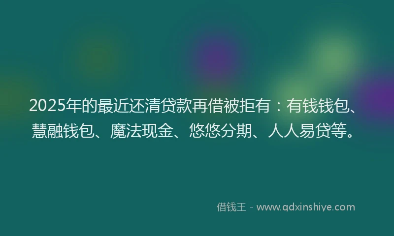 2025年的最近还清贷款再借被拒有：有钱钱包、慧融钱包、魔法现金、悠悠分期、人人易贷等。