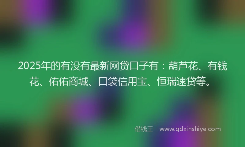 2025年的有没有最新网贷口子有：葫芦花、有钱花、佑佑商城、口袋信用宝、恒瑞速贷等。