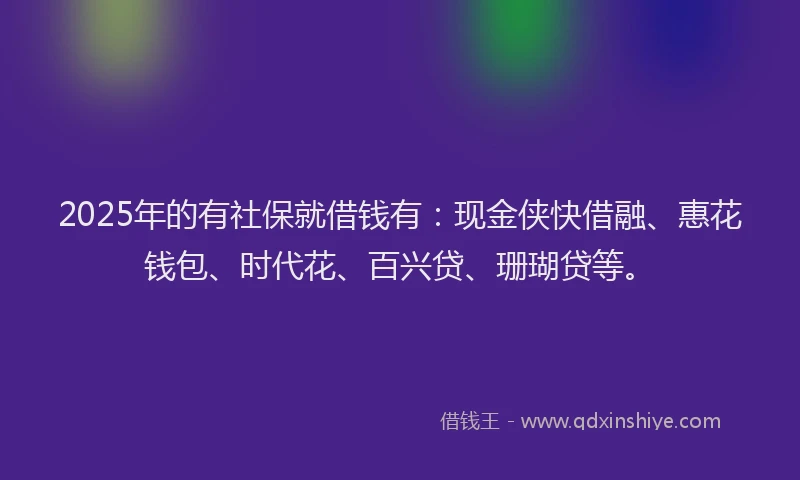 2025年的有社保就借钱有：现金侠快借融、惠花钱包、时代花、百兴贷、珊瑚贷等。
