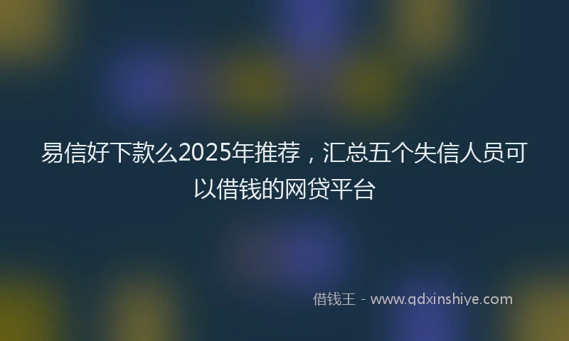 易信好下款么2025年推荐，汇总五个失信人员可以借钱的网贷平台