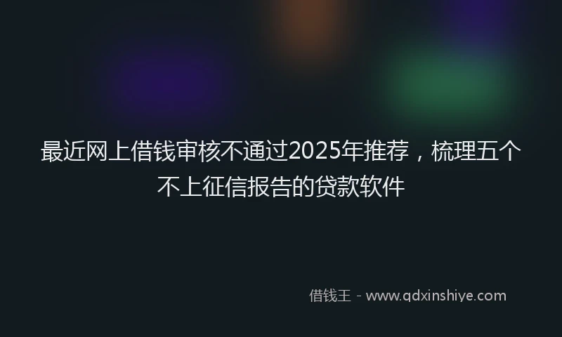 最近网上借钱审核不通过2025年推荐，梳理五个不上征信报告的贷款软件