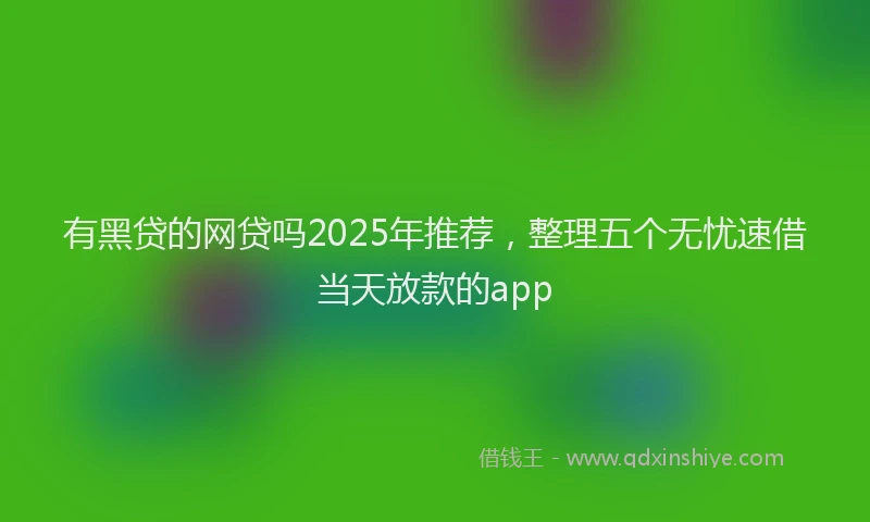 有黑贷的网贷吗2025年推荐，整理五个无忧速借当天放款的app