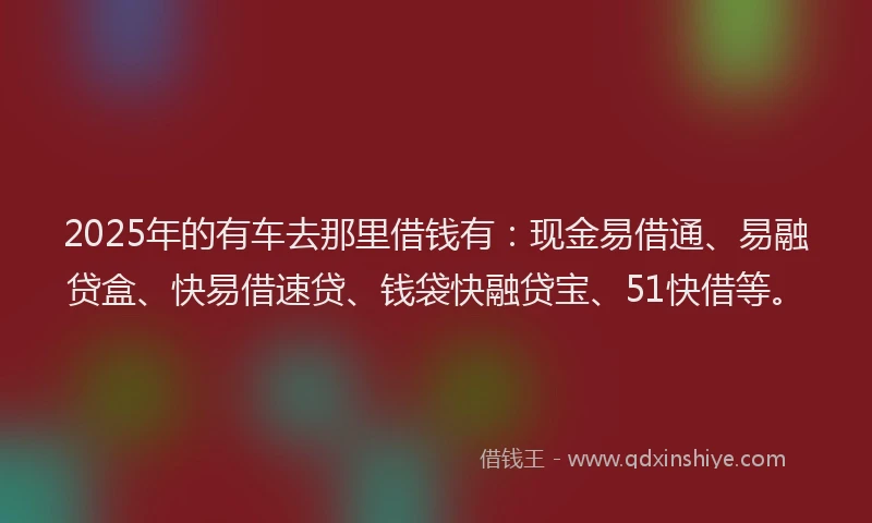 2025年的有车去那里借钱有：现金易借通、易融贷盒、快易借速贷、钱袋快融贷宝、51快借等。
