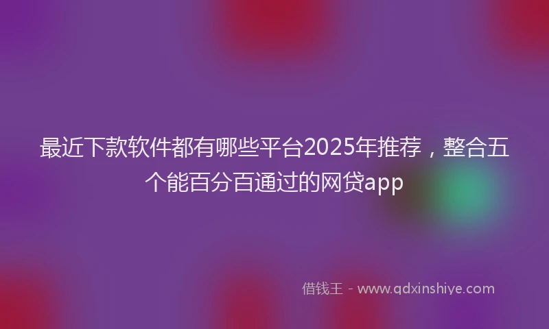最近下款软件都有哪些平台2025年推荐，整合五个能百分百通过的网贷app