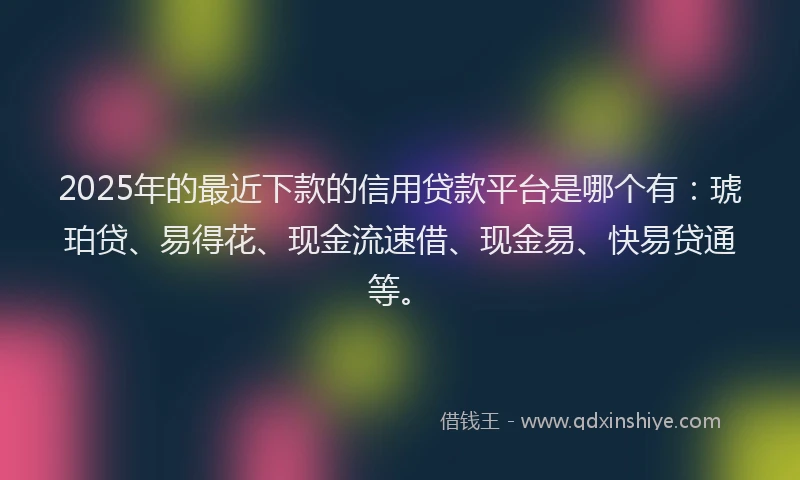 2025年的最近下款的信用贷款平台是哪个有：琥珀贷、易得花、现金流速借、现金易、快易贷通等。