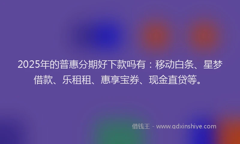 2025年的普惠分期好下款吗有：移动白条、星梦借款、乐租租、惠享宝券、现金直贷等。
