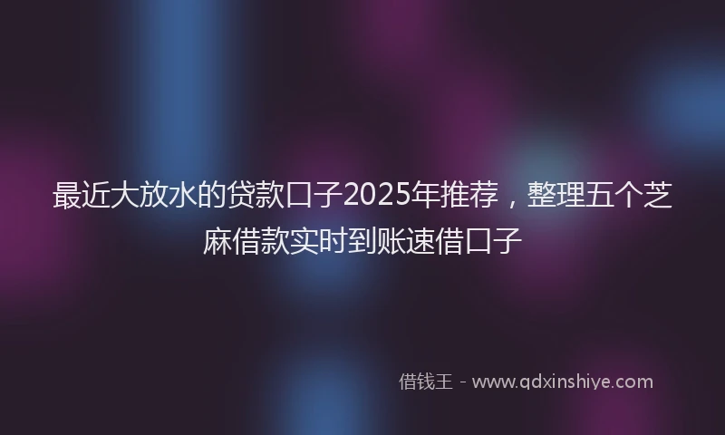 最近大放水的贷款口子2025年推荐，整理五个芝麻借款实时到账速借口子