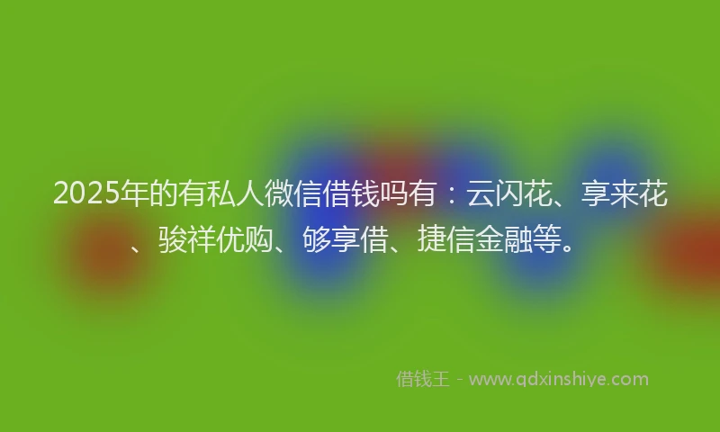 2025年的有私人微信借钱吗有：云闪花、享来花、骏祥优购、够享借、捷信金融等。