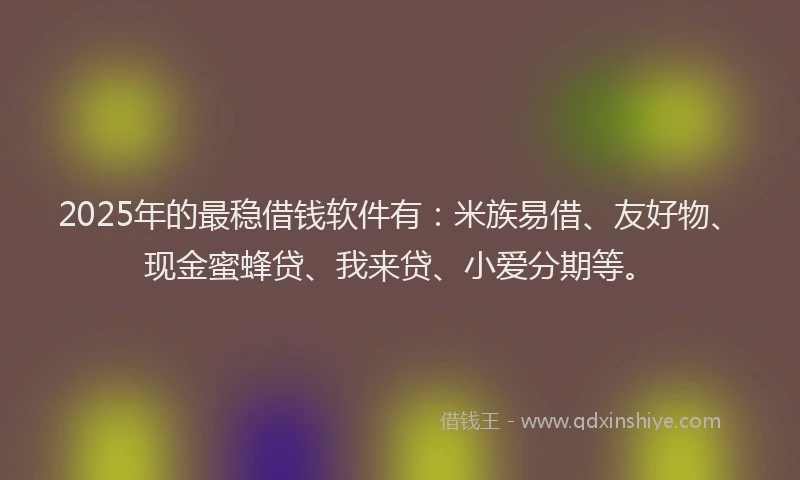 2025年的最稳借钱软件有：米族易借、友好物、现金蜜蜂贷、我来贷、小爱分期等。