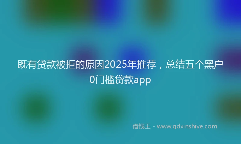 既有贷款被拒的原因2025年推荐，总结五个黑户0门槛贷款app