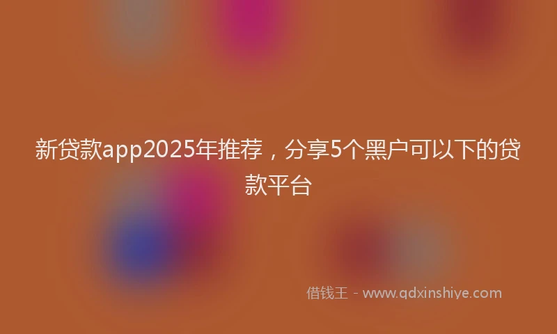 新贷款app2025年推荐，分享5个黑户可以下的贷款平台