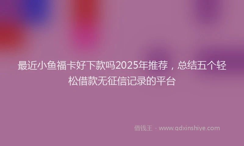 最近小鱼福卡好下款吗2025年推荐，总结五个轻松借款无征信记录的平台