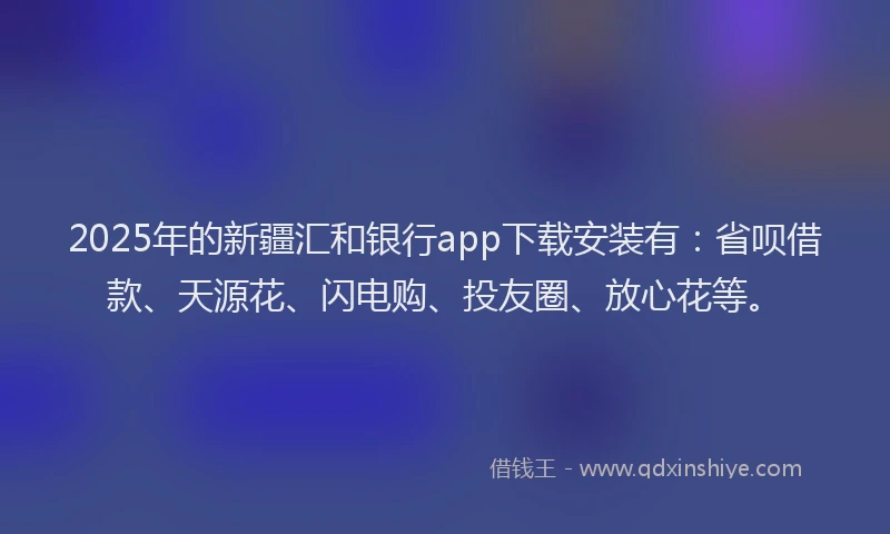 2025年的新疆汇和银行app下载安装有：省呗借款、天源花、闪电购、投友圈、放心花等。