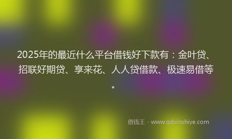 2025年的最近什么平台借钱好下款有：金叶贷、招联好期贷、享来花、人人贷借款、极速易借等。