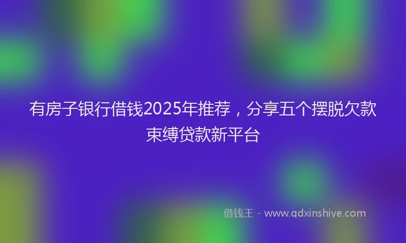 有房子银行借钱2025年推荐，分享五个摆脱欠款束缚贷款新平台