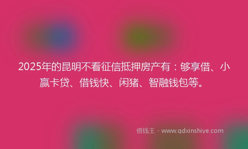 2025年的昆明不看征信抵押房产有：够享借、小赢卡贷、借钱快、闲猪、智融钱包等。