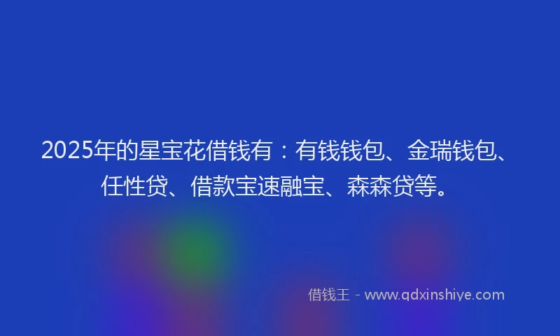 2025年的星宝花借钱有:有钱钱包、金瑞钱包、任性贷、借款宝速融宝、森森贷等。