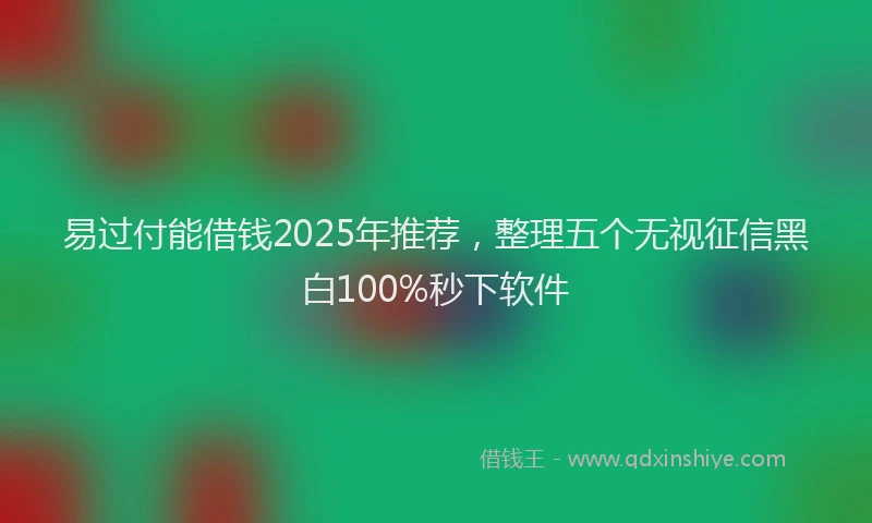 易过付能借钱2025年推荐，整理五个无视征信黑白100%秒下软件