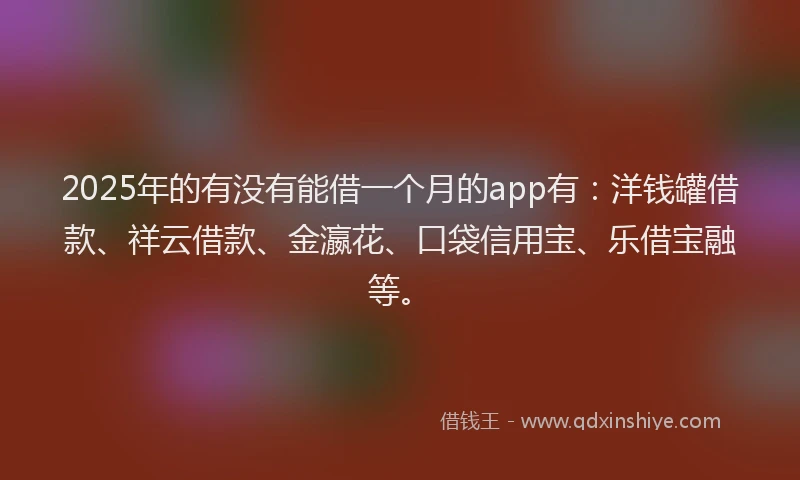 2025年的有没有能借一个月的app有：洋钱罐借款、祥云借款、金瀛花、口袋信用宝、乐借宝融等。