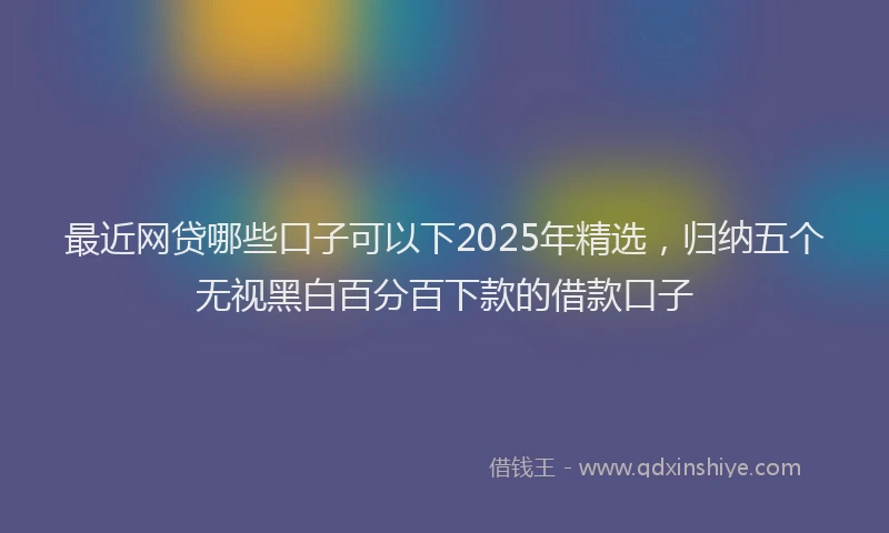 最近网贷哪些口子可以下2025年精选，归纳五个无视黑白百分百下款的借款口子