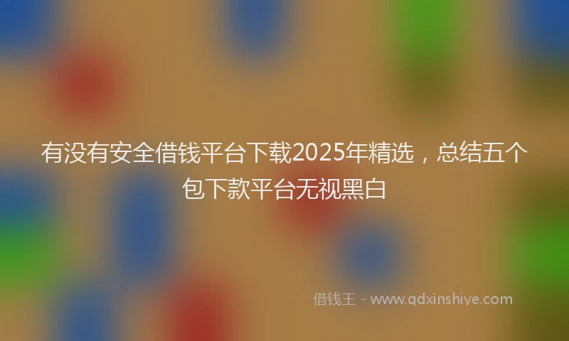 有没有安全借钱平台下载2025年精选，总结五个包下款平台无视黑白