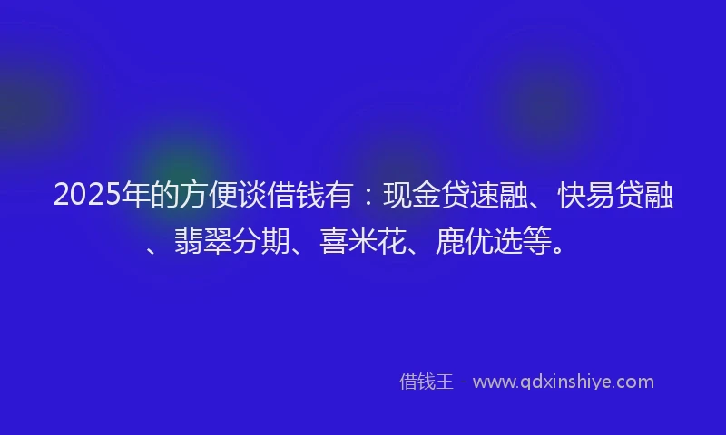 2025年的方便谈借钱有：现金贷速融、快易贷融、翡翠分期、喜米花、鹿优选等。