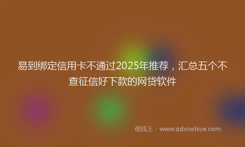 易到绑定信用卡不通过2025年推荐，汇总五个不查征信好下款的网贷软件