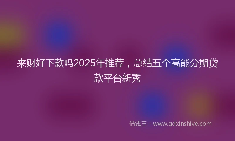 来财好下款吗2025年推荐，总结五个高能分期贷款平台新秀