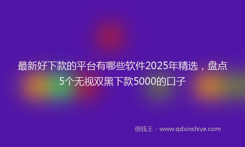 最新好下款的平台有哪些软件2025年精选，盘点5个无视双黑下款5000的口子