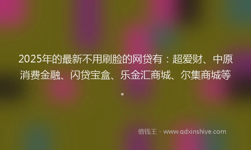 2025年的最新不用刷脸的网贷有：超爱财、中原消费金融、闪贷宝盒、乐金汇商城、尔集商城等。