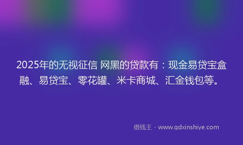 2025年的无视征信 网黑的贷款有：现金易贷宝盒融、易贷宝、零花罐、米卡商城、汇金钱包等。