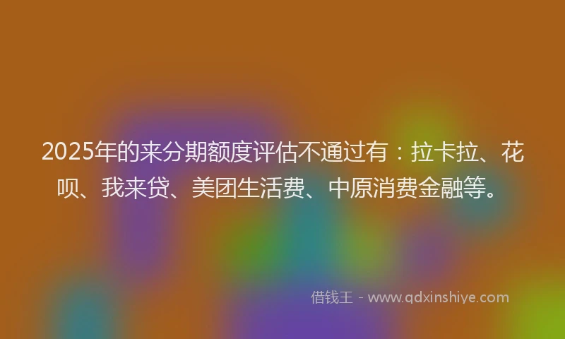 2025年的来分期额度评估不通过有：拉卡拉、花呗、我来贷、美团生活费、中原消费金融等。