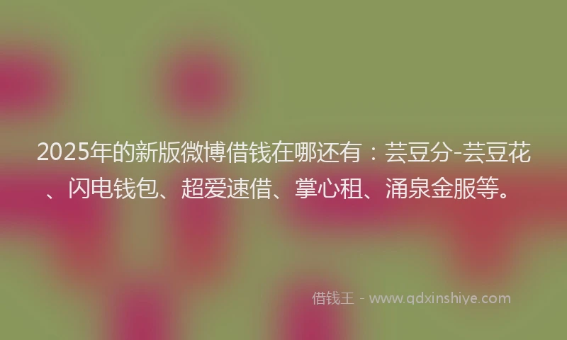 2025年的新版微博借钱在哪还有：芸豆分-芸豆花、闪电钱包、超爱速借、掌心租、涌泉金服等。